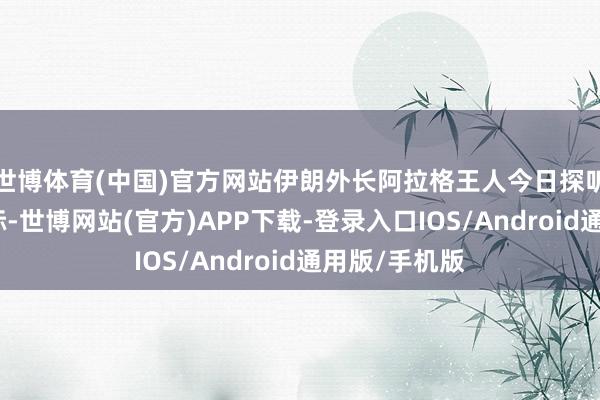 世博体育(中国)官方网站伊朗外长阿拉格王人今日探听大马士革之际-世博网站(官方)APP下载-登录入口IOS/Android通用版/手机版