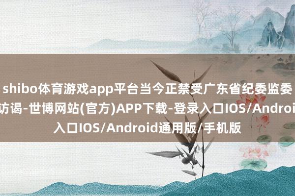 shibo体育游戏app平台当今正禁受广东省纪委监委顺次审查和监察访谒-世博网站(官方)APP下载-登录入口IOS/Android通用版/手机版