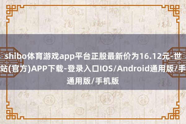 shibo体育游戏app平台正股最新价为16.12元-世博网站(官方)APP下载-登录入口IOS/Android通用版/手机版