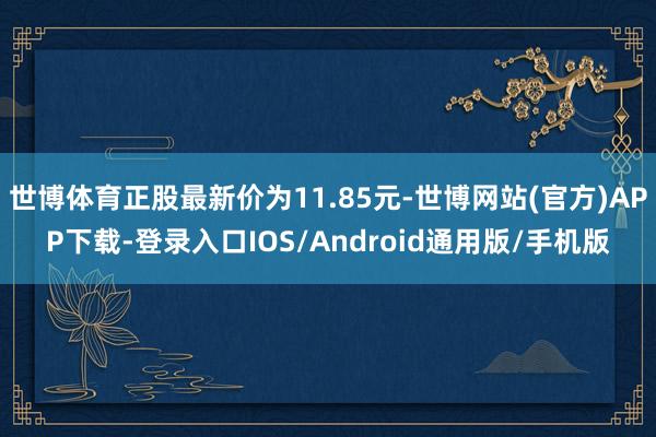 世博体育正股最新价为11.85元-世博网站(官方)APP下载-登录入口IOS/Android通用版/手机版