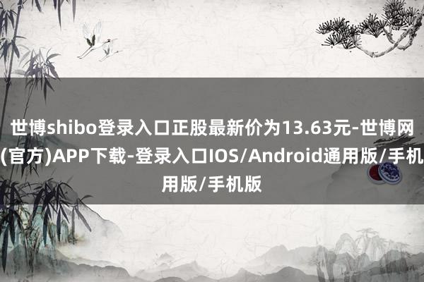 世博shibo登录入口正股最新价为13.63元-世博网站(官方)APP下载-登录入口IOS/Android通用版/手机版