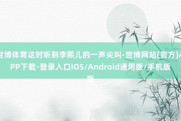 世博体育这时听到李熙儿的一声尖叫-世博网站(官方)APP下载-登录入口IOS/Android通用版/手机版