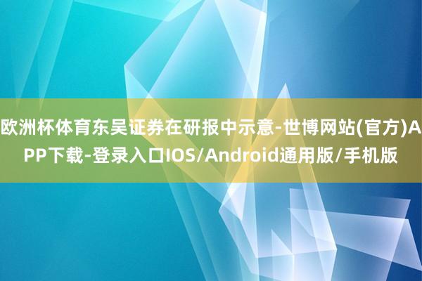 欧洲杯体育　　东吴证券在研报中示意-世博网站(官方)APP下载-登录入口IOS/Android通用版/手机版