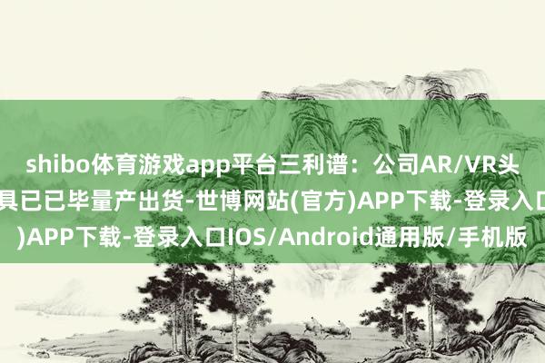 shibo体育游戏app平台三利谱：公司AR/VR头显折叠光路用偏光片家具已已毕量产出货-世博网站(官方)APP下载-登录入口IOS/Android通用版/手机版