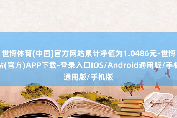 世博体育(中国)官方网站累计净值为1.0486元-世博网站(官方)APP下载-登录入口IOS/Android通用版/手机版