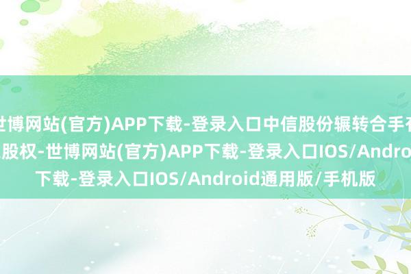 世博网站(官方)APP下载-登录入口中信股份辗转合手有 FFHL 19.23%之股权-世博网站(官方)APP下载-登录入口IOS/Android通用版/手机版