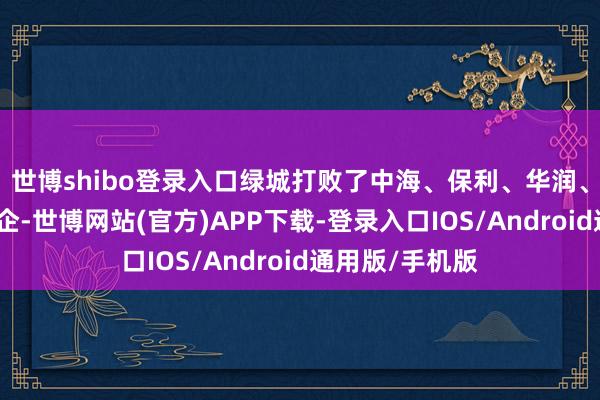 世博shibo登录入口绿城打败了中海、保利、华润、滨江等实力房企-世博网站(官方)APP下载-登录入口IOS/Android通用版/手机版