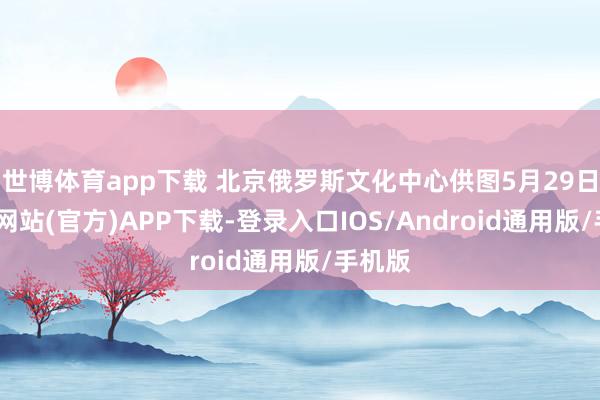 世博体育app下载 北京俄罗斯文化中心供图5月29日-世博网站(官方)APP下载-登录入口IOS/Android通用版/手机版