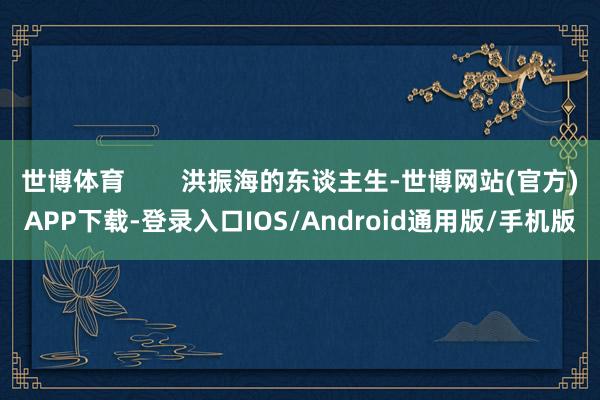 世博体育        洪振海的东谈主生-世博网站(官方)APP下载-登录入口IOS/Android通用版/手机版