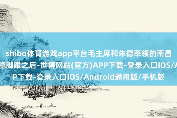 shibo体育游戏app平台毛主席和朱德率领的南昌举义戎行在井冈山站稳脚跟之后-世博网站(官方)APP下载-登录入口IOS/Android通用版/手机版