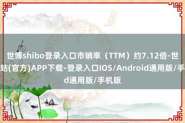 世博shibo登录入口市销率（TTM）约7.12倍-世博网站(官方)APP下载-登录入口IOS/Android通用版/手机版