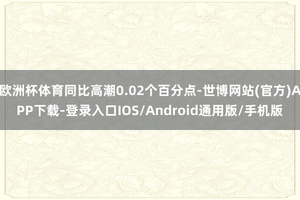 欧洲杯体育同比高潮0.02个百分点-世博网站(官方)APP下载-登录入口IOS/Android通用版/手机版