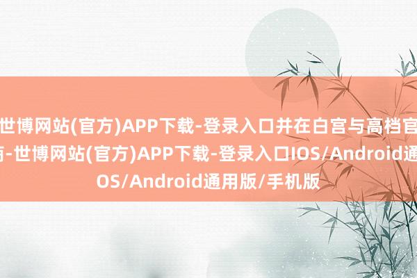 世博网站(官方)APP下载-登录入口并在白宫与高档官员进行了洽商-世博网站(官方)APP下载-登录入口IOS/Android通用版/手机版