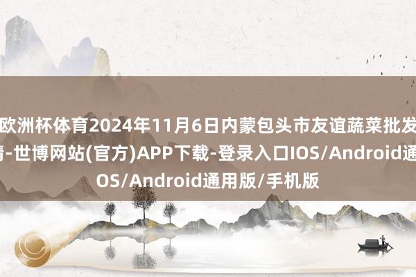 欧洲杯体育2024年11月6日内蒙包头市友谊蔬菜批发商场价钱行情-世博网站(官方)APP下载-登录入口IOS/Android通用版/手机版