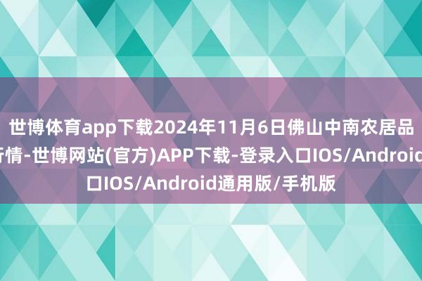 世博体育app下载2024年11月6日佛山中南农居品批发商场价钱行情-世博网站(官方)APP下载-登录入口IOS/Android通用版/手机版