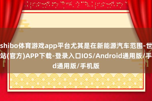 shibo体育游戏app平台尤其是在新能源汽车范围-世博网站(官方)APP下载-登录入口IOS/Android通用版/手机版