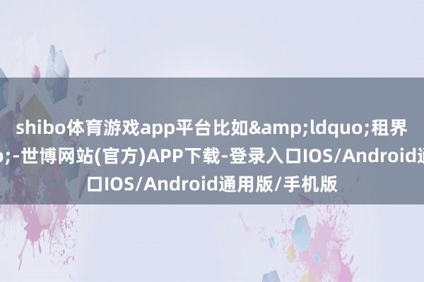 shibo体育游戏app平台比如&ldquo;租界&rdquo;-世博网站(官方)APP下载-登录入口IOS/Android通用版/手机版