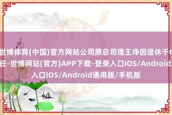 世博体育(中国)官方网站公司原总司理王琤因退休于6月26日认真离任-世博网站(官方)APP下载-登录入口IOS/Android通用版/手机版