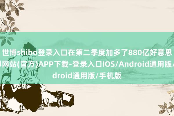 世博shibo登录入口在第二季度加多了880亿好意思元-世博网站(官方)APP下载-登录入口IOS/Android通用版/手机版