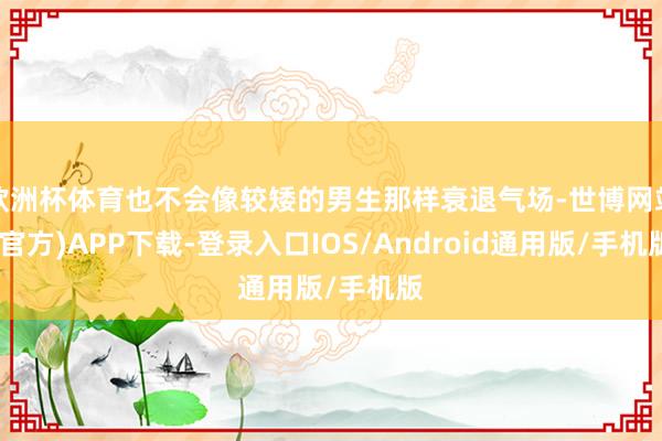 欧洲杯体育也不会像较矮的男生那样衰退气场-世博网站(官方)APP下载-登录入口IOS/Android通用版/手机版