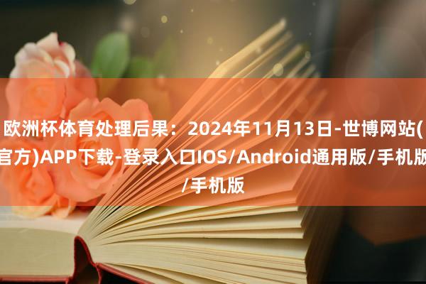 欧洲杯体育处理后果：2024年11月13日-世博网站(官方)APP下载-登录入口IOS/Android通用版/手机版