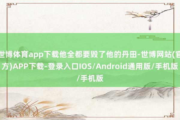 世博体育app下载他全都要毁了他的丹田-世博网站(官方)APP下载-登录入口IOS/Android通用版/手机版