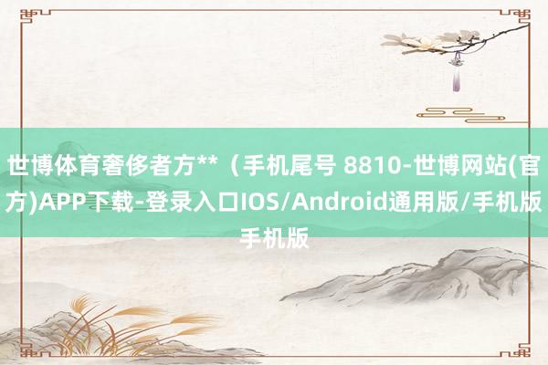 世博体育奢侈者方**（手机尾号 8810-世博网站(官方)APP下载-登录入口IOS/Android通用版/手机版