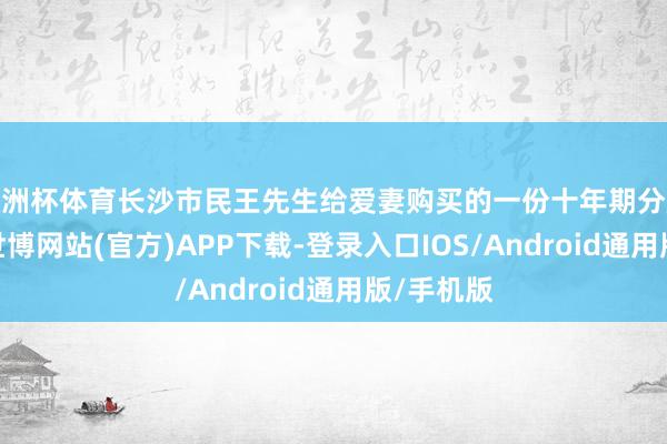 欧洲杯体育长沙市民王先生给爱妻购买的一份十年期分成型保障-世博网站(官方)APP下载-登录入口IOS/Android通用版/手机版