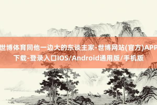 世博体育同他一边大的东谈主家-世博网站(官方)APP下载-登录入口IOS/Android通用版/手机版