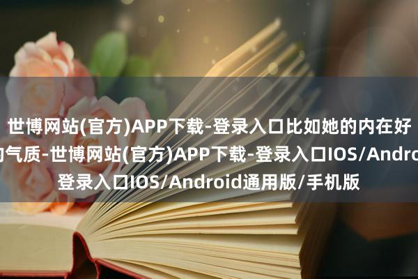 世博网站(官方)APP下载-登录入口比如她的内在好意思、那种大方的气质-世博网站(官方)APP下载-登录入口IOS/Android通用版/手机版