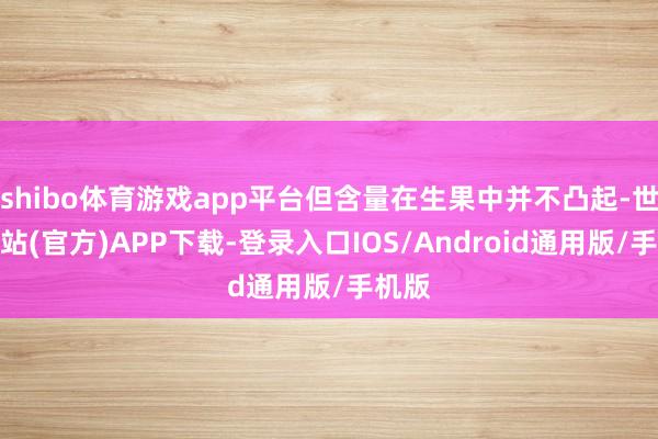 shibo体育游戏app平台但含量在生果中并不凸起-世博网站(官方)APP下载-登录入口IOS/Android通用版/手机版