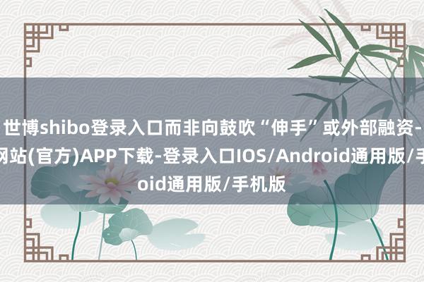 世博shibo登录入口而非向鼓吹“伸手”或外部融资-世博网站(官方)APP下载-登录入口IOS/Android通用版/手机版