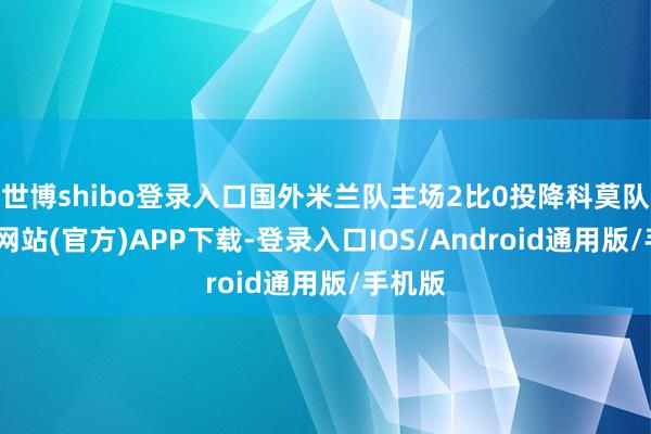 世博shibo登录入口国外米兰队主场2比0投降科莫队-世博网站(官方)APP下载-登录入口IOS/Android通用版/手机版