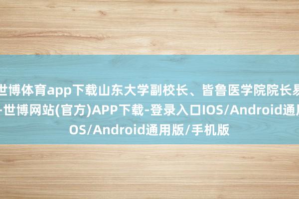 世博体育app下载山东大学副校长、皆鲁医学院院长易凡主握行径-世博网站(官方)APP下载-登录入口IOS/Android通用版/手机版