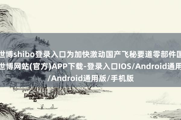 世博shibo登录入口为加快激动国产飞秘要道零部件国产化进度-世博网站(官方)APP下载-登录入口IOS/Android通用版/手机版