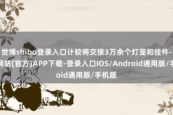 世博shibo登录入口计较将交接3万余个灯笼和挂件-世博网站(官方)APP下载-登录入口IOS/Android通用版/手机版