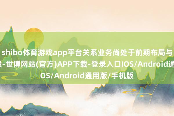 shibo体育游戏app平台关系业务尚处于前期布局与才调配置阶段-世博网站(官方)APP下载-登录入口IOS/Android通用版/手机版
