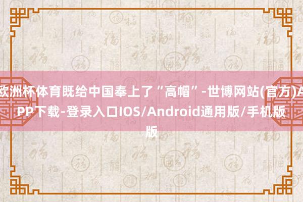 欧洲杯体育既给中国奉上了“高帽”-世博网站(官方)APP下载-登录入口IOS/Android通用版/手机版