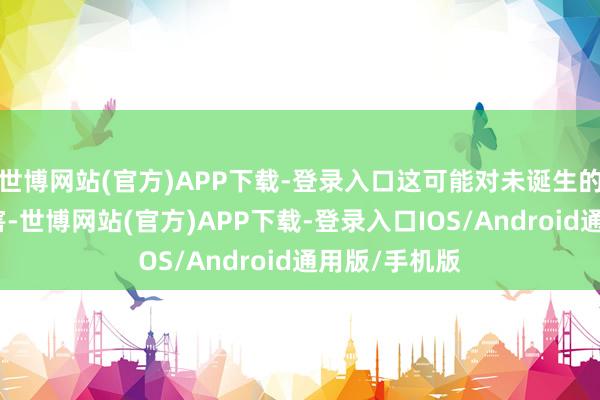 世博网站(官方)APP下载-登录入口这可能对未诞生的婴儿变成危害-世博网站(官方)APP下载-登录入口IOS/Android通用版/手机版