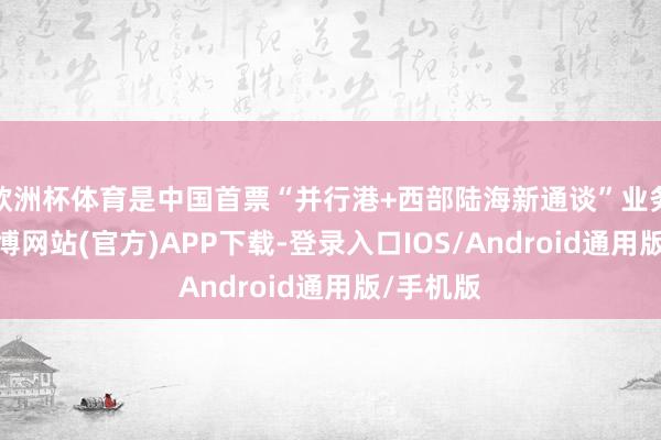 欧洲杯体育是中国首票“并行港+西部陆海新通谈”业务落地-世博网站(官方)APP下载-登录入口IOS/Android通用版/手机版